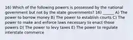 16) Which of the following powers is possessed by the national government but not by the state governments? 16) ______ A) The power to borrow money B) The power to establish courts C) The power to make and enforce laws necessary to enact those powers D) The power to levy taxes E) The power to regulate interstate commerce