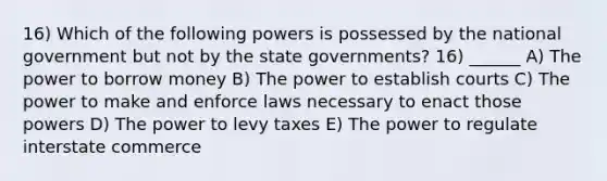 16) Which of the following powers is possessed by the national government but not by the state governments? 16) ______ A) The power to borrow money B) The power to establish courts C) The power to make and enforce laws necessary to enact those powers D) The power to levy taxes E) The power to regulate interstate commerce