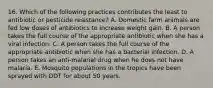 16. Which of the following practices contributes the least to antibiotic or pesticide resistance? A. Domestic farm animals are fed low doses of antibiotics to increase weight gain. B. A person takes the full course of the appropriate antibiotic when she has a viral infection. C. A person takes the full course of the appropriate antibiotic when she has a bacterial infection. D. A person takes an anti-malarial drug when he does not have malaria. E. Mosquito populations in the tropics have been sprayed with DDT for about 50 years.