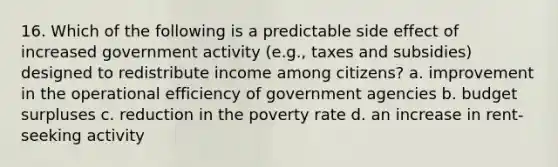 16. Which of the following is a predictable side effect of increased government activity (e.g., taxes and subsidies) designed to redistribute income among citizens? a. improvement in the operational efficiency of government agencies b. budget surpluses c. reduction in the poverty rate d. an increase in rent-seeking activity