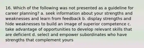 16. Which of the following was not presented as a guideline for career planning? a. seek information about your strengths and weaknesses and learn from feedback b. display strengths and hide weaknesses to build an image of superior competence c. take advantage of opportunities to develop relevant skills that are deficient d. select and empower subordinates who have strengths that complement yours