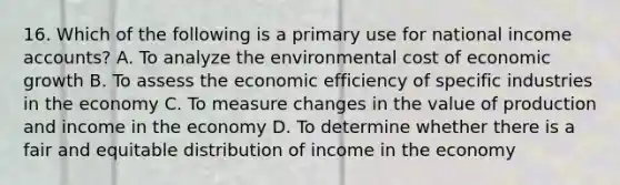 16. Which of the following is a primary use for national income accounts? A. To analyze the environmental cost of economic growth B. To assess the economic efficiency of specific industries in the economy C. To measure changes in the value of production and income in the economy D. To determine whether there is a fair and equitable distribution of income in the economy