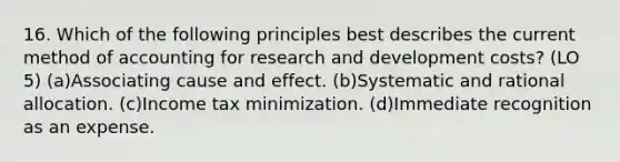 16. Which of the following principles best describes the current method of accounting for research and development costs? (LO 5) (a)Associating cause and effect. (b)Systematic and rational allocation. (c)Income tax minimization. (d)Immediate recognition as an expense.