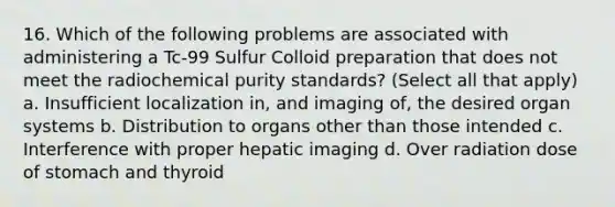 16. Which of the following problems are associated with administering a Tc-99 Sulfur Colloid preparation that does not meet the radiochemical purity standards? (Select all that apply) a. Insufficient localization in, and imaging of, the desired organ systems b. Distribution to organs other than those intended c. Interference with proper hepatic imaging d. Over radiation dose of stomach and thyroid