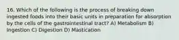 16. Which of the following is the process of breaking down ingested foods into their basic units in preparation for absorption by the cells of the gastrointestinal tract? A) Metabolism B) Ingestion C) Digestion D) Mastication