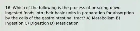 16. Which of the following is the process of breaking down ingested foods into their basic units in preparation for absorption by the cells of the gastrointestinal tract? A) Metabolism B) Ingestion C) Digestion D) Mastication