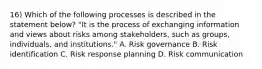 16) Which of the following processes is described in the statement below? "It is the process of exchanging information and views about risks among stakeholders, such as groups, individuals, and institutions." A. Risk governance B. Risk identification C. Risk response planning D. Risk communication