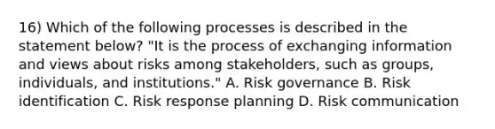 16) Which of the following processes is described in the statement below? "It is the process of exchanging information and views about risks among stakeholders, such as groups, individuals, and institutions." A. Risk governance B. Risk identification C. Risk response planning D. Risk communication