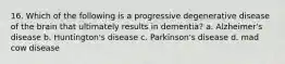 16. Which of the following is a progressive degenerative disease of the brain that ultimately results in dementia? a. Alzheimer's disease b. Huntington's disease c. Parkinson's disease d. mad cow disease