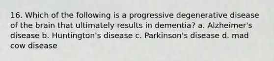 16. Which of the following is a progressive degenerative disease of the brain that ultimately results in dementia? a. Alzheimer's disease b. Huntington's disease c. Parkinson's disease d. mad cow disease