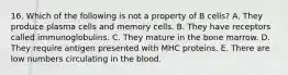 16. Which of the following is not a property of B cells? A. They produce plasma cells and memory cells. B. They have receptors called immunoglobulins. C. They mature in the bone marrow. D. They require antigen presented with MHC proteins. E. There are low numbers circulating in the blood.