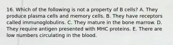 16. Which of the following is not a property of B cells? A. They produce plasma cells and memory cells. B. They have receptors called immunoglobulins. C. They mature in the bone marrow. D. They require antigen presented with MHC proteins. E. There are low numbers circulating in <a href='https://www.questionai.com/knowledge/k7oXMfj7lk-the-blood' class='anchor-knowledge'>the blood</a>.