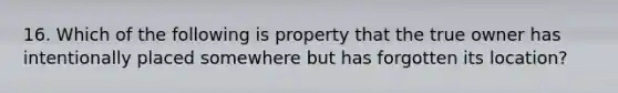 16. Which of the following is property that the true owner has intentionally placed somewhere but has forgotten its location?