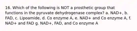 16. Which of the following is NOT a prosthetic group that functions in the pyruvate dehydrogenase complex? a. NAD+, b. FAD, c. Lipoamide, d. Co enzyme A, e. NAD+ and Co enzyme A, f. NAD+ and FAD g. NAD+, FAD, and Co enzyme A