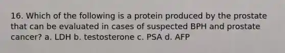 16. Which of the following is a protein produced by the prostate that can be evaluated in cases of suspected BPH and prostate cancer? a. LDH b. testosterone c. PSA d. AFP