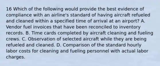 16 Which of the following would provide the best evidence of compliance with an airline's standard of having aircraft refueled and cleaned within a specified time of arrival at an airport? A. Vendor fuel invoices that have been reconciled to inventory records. B. Time cards completed by aircraft cleaning and fueling crews. C. Observation of selected aircraft while they are being refueled and cleaned. D. Comparison of the standard hourly labor costs for cleaning and fueling personnel with actual labor charges.