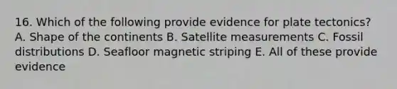 16. Which of the following provide evidence for plate tectonics? A. Shape of the continents B. Satellite measurements C. Fossil distributions D. Seafloor magnetic striping E. All of these provide evidence