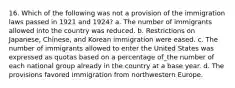 16. Which of the following was not a provision of the immigration laws passed in 1921 and 1924? a. The number of immigrants allowed into the country was reduced. b. Restrictions on Japanese, Chinese, and Korean immigration were eased. c. The number of immigrants allowed to enter the United States was expressed as quotas based on a percentage of_the number of each national group already in the country at a base year. d. The provisions favored immigration from northwestern Europe.