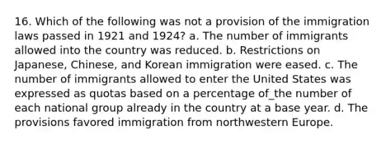 16. Which of the following was not a provision of the immigration laws passed in 1921 and 1924? a. The number of immigrants allowed into the country was reduced. b. Restrictions on Japanese, Chinese, and Korean immigration were eased. c. The number of immigrants allowed to enter the United States was expressed as quotas based on a percentage of_the number of each national group already in the country at a base year. d. The provisions favored immigration from northwestern Europe.