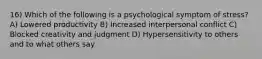 16) Which of the following is a psychological symptom of stress? A) Lowered productivity B) Increased interpersonal conflict C) Blocked creativity and judgment D) Hypersensitivity to others and to what others say