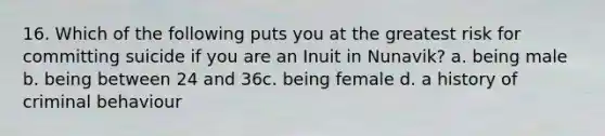 16. Which of the following puts you at the greatest risk for committing suicide if you are an Inuit in Nunavik? a. being male b. being between 24 and 36c. being female d. a history of criminal behaviour