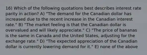 16) Which of the following quotations best describes interest rate parity in action? A) "The demand for the Canadian dollar has increased due to the recent increase in the Canadian interest rate." B) "The market feeling is that the Canadian dollar is overvalued and will likely appreciate." C) "The price of bananas is the same in Canada and the United States, adjusting for the exchange rate." D) "The expected appreciation of the Canadian dollar is currently lowering demand for it." E) none of the above