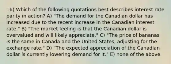 16) Which of the following quotations best describes interest rate parity in action? A) "The demand for the Canadian dollar has increased due to the recent increase in the Canadian interest rate." B) "The market feeling is that the Canadian dollar is overvalued and will likely appreciate." C) "The price of bananas is the same in Canada and the United States, adjusting for the exchange rate." D) "The expected appreciation of the Canadian dollar is currently lowering demand for it." E) none of the above