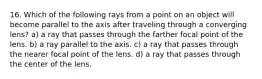 16. Which of the following rays from a point on an object will become parallel to the axis after traveling through a converging lens? a) a ray that passes through the farther focal point of the lens. b) a ray parallel to the axis. c) a ray that passes through the nearer focal point of the lens. d) a ray that passes through the center of the lens.