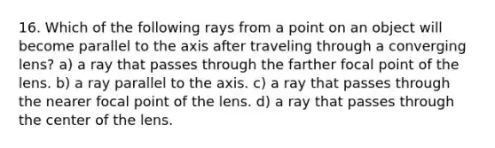 16. Which of the following rays from a point on an object will become parallel to the axis after traveling through a converging lens? a) a ray that passes through the farther focal point of the lens. b) a ray parallel to the axis. c) a ray that passes through the nearer focal point of the lens. d) a ray that passes through the center of the lens.