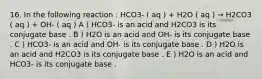 16. In the following reaction : HCO3- ( aq ) + H2O ( aq ) → H2CO3 ( aq ) + OH- ( aq ) A ) HCO3- is an acid and H2CO3 is its conjugate base . B ) H2O is an acid and OH- is its conjugate base . C ) HCO3- is an acid and OH- is its conjugate base . D ) H2O is an acid and H2CO3 is its conjugate base . E ) H2O is an acid and HCO3- is its conjugate base .