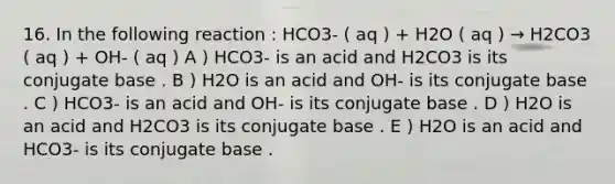 16. In the following reaction : HCO3- ( aq ) + H2O ( aq ) → H2CO3 ( aq ) + OH- ( aq ) A ) HCO3- is an acid and H2CO3 is its conjugate base . B ) H2O is an acid and OH- is its conjugate base . C ) HCO3- is an acid and OH- is its conjugate base . D ) H2O is an acid and H2CO3 is its conjugate base . E ) H2O is an acid and HCO3- is its conjugate base .