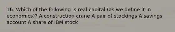 16. Which of the following is real capital (as we define it in economics)? A construction crane A pair of stockings A savings account A share of IBM stock