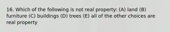 16. Which of the following is not real property: (A) land (B) furniture (C) buildings (D) trees (E) all of the other choices are real property