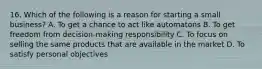 16. Which of the following is a reason for starting a small business? A. To get a chance to act like automatons B. To get freedom from decision-making responsibility C. To focus on selling the same products that are available in the market D. To satisfy personal objectives
