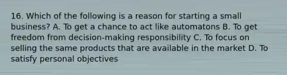 16. Which of the following is a reason for starting a small business? A. To get a chance to act like automatons B. To get freedom from decision-making responsibility C. To focus on selling the same products that are available in the market D. To satisfy personal objectives