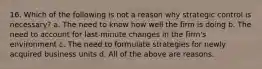 16. Which of the following is not a reason why strategic control is necessary? a. The need to know how well the firm is doing b. The need to account for last-minute changes in the firm's environment c. The need to formulate strategies for newly acquired business units d. All of the above are reasons.