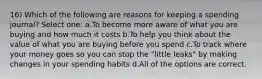 16) Which of the following are reasons for keeping a spending journal? Select one: a.To become more aware of what you are buying and how much it costs b.To help you think about the value of what you are buying before you spend c.To track where your money goes so you can stop the "little leaks" by making changes in your spending habits d.All of the options are correct.