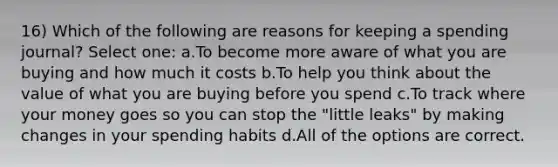 16) Which of the following are reasons for keeping a spending journal? Select one: a.To become more aware of what you are buying and how much it costs b.To help you think about the value of what you are buying before you spend c.To track where your money goes so you can stop the "little leaks" by making changes in your spending habits d.All of the options are correct.