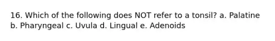 16. Which of the following does NOT refer to a tonsil? a. Palatine b. Pharyngeal c. Uvula d. Lingual e. Adenoids