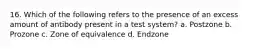 16. Which of the following refers to the presence of an excess amount of antibody present in a test system? a. Postzone b. Prozone c. Zone of equivalence d. Endzone