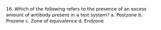 16. Which of the following refers to the presence of an excess amount of antibody present in a test system? a. Postzone b. Prozone c. Zone of equivalence d. Endzone