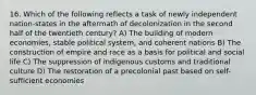 16. Which of the following reflects a task of newly independent nation-states in the aftermath of decolonization in the second half of the twentieth century? A) The building of modern economies, stable political system, and coherent nations B) The construction of empire and race as a basis for political and social life C) The suppression of indigenous customs and traditional culture D) The restoration of a precolonial past based on self-sufficient economies