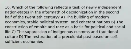 16. Which of the following reflects a task of newly independent nation-states in the aftermath of decolonization in the second half of the twentieth century? A) The building of modern economies, stable political system, and coherent nations B) The construction of empire and race as a basis for political and social life C) The suppression of indigenous customs and traditional culture D) The restoration of a precolonial past based on self-sufficient economies