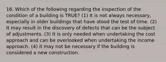 16. Which of the following regarding the inspection of the condition of a building is TRUE? (1) It is not always necessary, especially in older buildings that have stood the test of time. (2) It may result in the discovery of defects that can be the subject of adjustments. (3) It is only needed when undertaking the cost approach and can be overlooked when undertaking the income approach. (4) it may not be necessary if the building is considered a new construction.