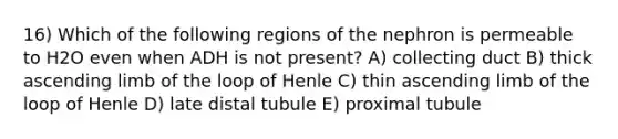 16) Which of the following regions of the nephron is permeable to H2O even when ADH is not present? A) collecting duct B) thick ascending limb of the loop of Henle C) thin ascending limb of the loop of Henle D) late distal tubule E) proximal tubule