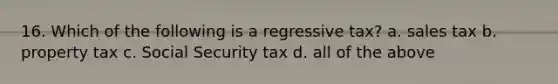 16. Which of the following is a regressive tax? a. sales tax b. property tax c. Social Security tax d. all of the above