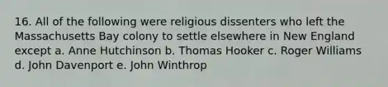 16. All of the following were religious dissenters who left the Massachusetts Bay colony to settle elsewhere in New England except a. Anne Hutchinson b. Thomas Hooker c. Roger Williams d. John Davenport e. John Winthrop