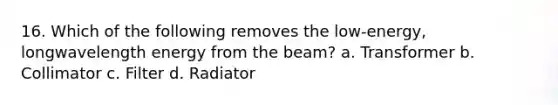 16. Which of the following removes the low-energy, longwavelength energy from the beam? a. Transformer b. Collimator c. Filter d. Radiator