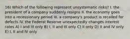 16) Which of the following represent unsystematic risks? I. the president of a company suddenly resigns II. the economy goes into a recessionary period III. a company's product is recalled for defects IV. the Federal Reserve unexpectedly changes interest rates A) I and III only B) I, II and III only C) II only D) II and IV only E) I, II and IV only