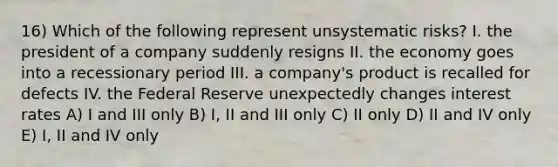 16) Which of the following represent unsystematic risks? I. the president of a company suddenly resigns II. the economy goes into a recessionary period III. a company's product is recalled for defects IV. the Federal Reserve unexpectedly changes interest rates A) I and III only B) I, II and III only C) II only D) II and IV only E) I, II and IV only